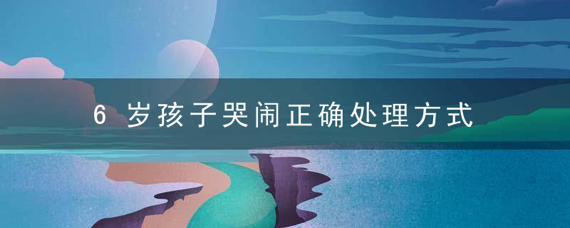 6岁孩子哭闹正确处理方式 6岁孩子哭闹如何正确处理